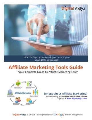 Affiliate Marketing Tools Guide
“Your Complete Guide To Affiliate Marketing Tools”
Serious about Affiliate Marketing?
Join Upcoming FREE Online Orientation Session
Sign-up at www.digitalvidya.com
250+ Trainings | 3000+ Brands | 6000+ Participants
(Since 2009, across Asia)
 