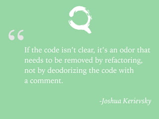 “If the code isn’t clear, it’s an odor that
needs to be removed by refactoring,
not by deodorizing the code with
a comment.
-Joshua Kerievsky
 