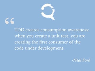 “TDD creates consumption awareness:
when you create a unit test, you are
creating the ﬁrst consumer of the
code under development.
-Neal Ford
 