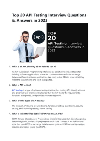 Top 20 API Testing Interview Questions
& Answers in 2023
1. What is an API, and why do we need to test it?
An API (Application Programming Interface) is a set of protocols and tools for
building software applications. It enables communication and data exchange
between different software applications. We need to test APIs to ensure that they
meet the requirements and work as expected.
2. What is API testing?
API testing is a type of software testing that involves testing APIs directly without
any graphical user interface. It validates that the API meets the requirements,
functions as expected, and provides accurate responses.
3. What are the types of API testing?
The types of API testing are unit testing, functional testing, load testing, security
testing, error handling testing, and UI testing.
4. What is the difference between SOAP and REST APIs?
SOAP (Simple Object Access Protocol) is a protocol that uses XML to exchange data
between systems, while REST (Representational State Transfer) is an architectural
style that uses HTTP to exchange data between systems. REST is more lightweight,
scalable, and easier to use than SOAP.
 