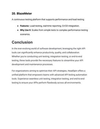 20. BlazeMeter
A continuous testing platform that supports performance and load testing.
● Features: Load testing, real-time reporting, CI/CD integration.
● Why Use It: Scales from simple tests to complex performance testing
scenarios.
Conclusion
In the ever-evolving world of software development, leveraging the right API
tools can significantly enhance productivity, quality, and collaboration.
Whether you're conducting unit testing, integration testing, or end-to-end
testing, these tools provide the necessary features to streamline your API
development and maintenance processes.
For organizations aiming to optimize their API strategies, HeadSpin offers a
unified platform that empowers teams with advanced API testing automation
tools. Experience seamless unit testing, integration testing, and end-to-end
testing to ensure your APIs perform flawlessly across all environments.
 