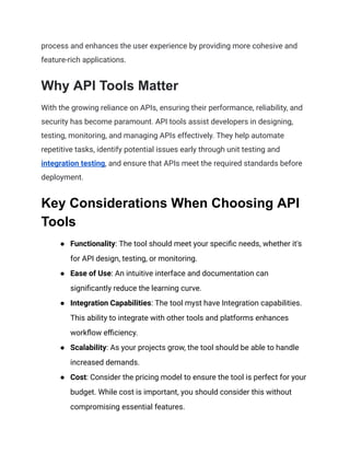 process and enhances the user experience by providing more cohesive and
feature-rich applications.
Why API Tools Matter
With the growing reliance on APIs, ensuring their performance, reliability, and
security has become paramount. API tools assist developers in designing,
testing, monitoring, and managing APIs effectively. They help automate
repetitive tasks, identify potential issues early through unit testing and
integration testing, and ensure that APIs meet the required standards before
deployment.
Key Considerations When Choosing API
Tools
● Functionality: The tool should meet your specific needs, whether it's
for API design, testing, or monitoring.
● Ease of Use: An intuitive interface and documentation can
significantly reduce the learning curve.
● Integration Capabilities: The tool myst have Integration capabilities.
This ability to integrate with other tools and platforms enhances
workflow efficiency.
● Scalability: As your projects grow, the tool should be able to handle
increased demands.
● Cost: Consider the pricing model to ensure the tool is perfect for your
budget. While cost is important, you should consider this without
compromising essential features.
 