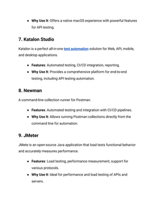 ● Why Use It: Offers a native macOS experience with powerful features
for API testing.
7. Katalon Studio
Katalon is a perfect all-in-one test automation solution for Web, API, mobile,
and desktop applications.
● Features: Automated testing, CI/CD integration, reporting.
● Why Use It: Provides a comprehensive platform for end-to-end
testing, including API testing automation.
8. Newman
A command-line collection runner for Postman.
● Features: Automated testing and integration with CI/CD pipelines.
● Why Use It: Allows running Postman collections directly from the
command line for automation.
9. JMeter
JMete is an open-source Java application that load tests functional behavior
and accurately measures performance.
● Features: Load testing, performance measurement, support for
various protocols.
● Why Use It: Ideal for performance and load testing of APIs and
servers.
 