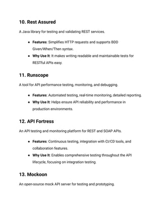 10. Rest Assured
A Java library for testing and validating REST services.
● Features: Simplifies HTTP requests and supports BDD
Given/When/Then syntax.
● Why Use It: It makes writing readable and maintainable tests for
RESTful APIs easy.
11. Runscope
A tool for API performance testing, monitoring, and debugging.
● Features: Automated testing, real-time monitoring, detailed reporting.
● Why Use It: Helps ensure API reliability and performance in
production environments.
12. API Fortress
An API testing and monitoring platform for REST and SOAP APIs.
● Features: Continuous testing, integration with CI/CD tools, and
collaboration features.
● Why Use It: Enables comprehensive testing throughout the API
lifecycle, focusing on integration testing.
13. Mockoon
An open-source mock API server for testing and prototyping.
 