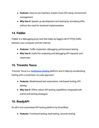 ● Features: Easy-to-use interface, instant mock API setup, environment
management.
● Why Use It: Speeds up development and testing by simulating APIs
without the need for backend implementation.
14. Fiddler
Fiddler is a debugging proxy tool that helps by loggins all HTTP(S) traffic
between your computer and the internet.
● Features: Traffic inspection, debugging, performance testing.
● Why Use It: Useful for analyzing and debugging API requests and
responses.
15. Tricentis Tosca
Tricentis Tosca is a continuous testing platform and it helps by accelerating
testing with a script-less, no-code approach.
● Features: Model-based test automation, risk-based testing, API
testing.
● Why Use It: Offers robust API testing capabilities integrated with
end-to-end testing strategies.
16. ReadyAPI
An all-in-one automated API testing platform by SmartBear.
● Features: Functional testing, load testing, security testing.
 