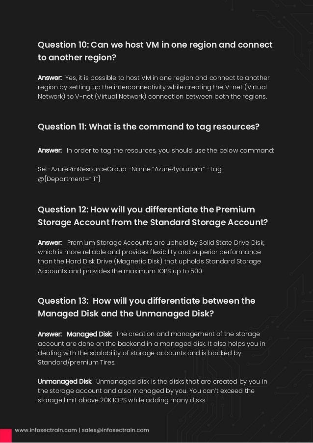 Question 10: Can we host VM in one region and connect
to another region?
Answer: Yes, it is possible to host VM in one region and connect to another
region by setting up the interconnectivity while creating the V-net (Virtual
Network) to V-net (Virtual Network) connection between both the regions.
Question 11: What is the command to tag resources?
Answer: In order to tag the resources, you should use the below command:
Set-AzureRmResourceGroup -Name “Azure4you.com” -Tag
@{Department=”IT”}
Question 12: How will you differentiate the Premium
Storage Account from the Standard Storage Account?
Answer: Premium Storage Accounts are upheld by Solid State Drive Disk,
which is more reliable and provides flexibility and superior performance
than the Hard Disk Drive (Magnetic Disk) that upholds Standard Storage
Accounts and provides the maximum IOPS up to 500.
Question 13: How will you differentiate between the
Managed Disk and the Unmanaged Disk?
Answer: Managed Disk: The creation and management of the storage
account are done on the backend in a managed disk. It also helps you in
dealing with the scalability of storage accounts and is backed by
Standard/premium Tires.
Unmanaged Disk: Unmanaged disk is the disks that are created by you in
the storage account and also managed by you. You can’t exceed the
storage limit above 20K IOPS while adding many disks.
 