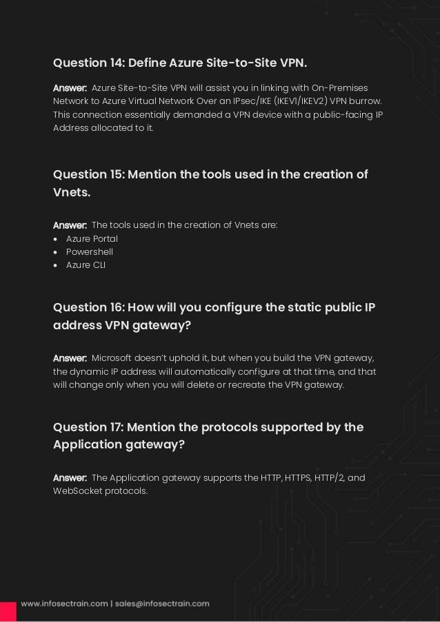 Question 14: Define Azure Site-to-Site VPN.
Answer: Azure Site-to-Site VPN will assist you in linking with On-Premises
Network to Azure Virtual Network Over an IPsec/IKE (IKEV1/IKEV2) VPN burrow.
This connection essentially demanded a VPN device with a public-facing IP
Address allocated to it.
Question 15: Mention the tools used in the creation of
Vnets.
Answer: The tools used in the creation of Vnets are:
• Azure Portal
• Powershell
• Azure CLI
Question 16: How will you configure the static public IP
address VPN gateway?
Answer: Microsoft doesn’t uphold it, but when you build the VPN gateway,
the dynamic IP address will automatically configure at that time, and that
will change only when you will delete or recreate the VPN gateway.
Question 17: Mention the protocols supported by the
Application gateway?
Answer: The Application gateway supports the HTTP, HTTPS, HTTP/2, and
WebSocket protocols.
 