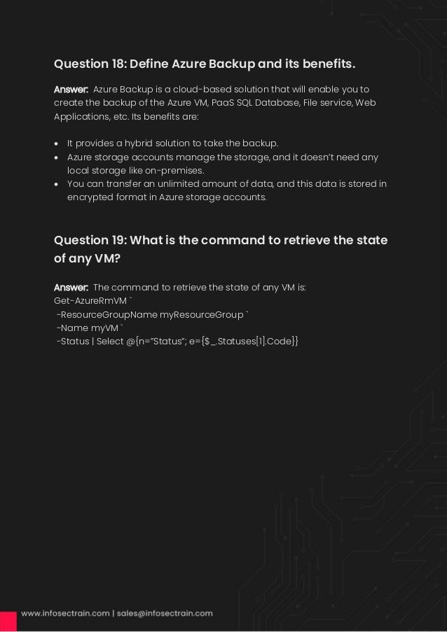 Question 18: Define Azure Backup and its benefits.
Answer: Azure Backup is a cloud-based solution that will enable you to
create the backup of the Azure VM, PaaS SQL Database, File service, Web
Applications, etc. Its benefits are:
• It provides a hybrid solution to take the backup.
• Azure storage accounts manage the storage, and it doesn’t need any
local storage like on-premises.
• You can transfer an unlimited amount of data, and this data is stored in
encrypted format in Azure storage accounts.
Question 19: What is the command to retrieve the state
of any VM?
Answer: The command to retrieve the state of any VM is:
Get-AzureRmVM `
-ResourceGroupName myResourceGroup `
-Name myVM `
-Status | Select @{n=”Status”; e={$_.Statuses[1].Code}}
 