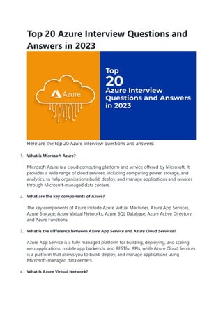 Top 20 Azure Interview Questions and
Answers in 2023
Here are the top 20 Azure interview questions and answers:
1. What is Microsoft Azure?
Microsoft Azure is a cloud computing platform and service offered by Microsoft. It
provides a wide range of cloud services, including computing power, storage, and
analytics, to help organizations build, deploy, and manage applications and services
through Microsoft-managed data centers.
2. What are the key components of Azure?
The key components of Azure include Azure Virtual Machines, Azure App Services,
Azure Storage, Azure Virtual Networks, Azure SQL Database, Azure Active Directory,
and Azure Functions.
3. What is the difference between Azure App Service and Azure Cloud Services?
Azure App Service is a fully managed platform for building, deploying, and scaling
web applications, mobile app backends, and RESTful APIs, while Azure Cloud Services
is a platform that allows you to build, deploy, and manage applications using
Microsoft-managed data centers.
4. What is Azure Virtual Network?
 