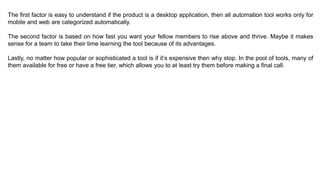 The first factor is easy to understand if the product is a desktop application, then all automation tool works only for
mobile and web are categorized automatically.
The second factor is based on how fast you want your fellow members to rise above and thrive. Maybe it makes
sense for a team to take their time learning the tool because of its advantages.
Lastly, no matter how popular or sophisticated a tool is if it’s expensive then why stop. In the pool of tools, many of
them available for free or have a free tier, which allows you to at least try them before making a final call.
 