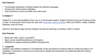 Key Features:
• Functionality expressed in Simple English text (Gherkin language)
• Construction of test script is effortless
• Test framework is end to end differ from other tools
6. Subject 7
Subject7 is a commercial platform that runs on a cloud-based system. Subject7 delivers end-to-end testing consist
a chain of commands which binds the web with automation testing services (Rest and SOAP), mobile, desktop,
database, and a lot more.
Selenium and Appium lags here but Subject7 prevails by featuring an interface, which is simple.
Key Features:
• Blend with JIRA, Jenkins, and REST.
• Open source resembling Selenium and Appium
• Effortless for people possessing different backgrounds.
7. Leapwork
Likewise, few software Leapwork is not dissimilar as the requirement of writing codes for performing tests is not
mandatory. Flowcharts on canvas are constructed to display test frameworks by positioning effective building
blocks together.
 