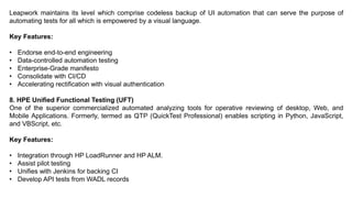 Leapwork maintains its level which comprise codeless backup of UI automation that can serve the purpose of
automating tests for all which is empowered by a visual language.
Key Features:
• Endorse end-to-end engineering
• Data-controlled automation testing
• Enterprise-Grade manifesto
• Consolidate with CI/CD
• Accelerating rectification with visual authentication
8. HPE Unified Functional Testing (UFT)
One of the superior commercialized automated analyzing tools for operative reviewing of desktop, Web, and
Mobile Applications. Formerly, termed as QTP (QuickTest Professional) enables scripting in Python, JavaScript,
and VBScript, etc.
Key Features:
• Integration through HP LoadRunner and HP ALM.
• Assist pilot testing
• Unifies with Jenkins for backing CI
• Develop API tests from WADL records
 