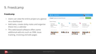 9. Freedcamp
Freedcamp
▪ Users can view the entire project at a glance
via a dashboard
▪ Add tasks, create sticky notes and organise
these into a calendar
▪ This web-based software oﬀers some
additional add-ons such as CRM, issue
tracking, invoicing and wiki pages
opinion 11www.mopinion.com
 