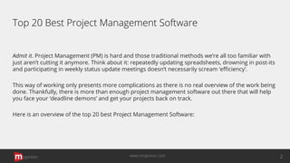 Top 20 Best Project Management Software
Admit it. Project Management (PM) is hard and those traditional methods we’re all too familiar with
just aren’t cutting it anymore. Think about it: repeatedly updating spreadsheets, drowning in post-its
and participating in weekly status update meetings doesn’t necessarily scream ‘eﬃciency’.
This way of working only presents more complications as there is no real overview of the work being
done. Thankfully, there is more than enough project management software out there that will help
you face your ‘deadline demons’ and get your projects back on track.
Here is an overview of the top 20 best Project Management Software:
opinion 2www.mopinion.com
 