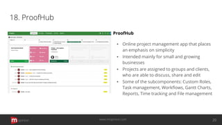 18. ProofHub
ProofHub
▪ Online project management app that places
an emphasis on simplicity
▪ Intended mainly for small and growing
businesses
▪ Projects are assigned to groups and clients,
who are able to discuss, share and edit
▪ Some of the subcomponents: Custom Roles,
Task management, Workﬂows, Gantt Charts,
Reports, Time tracking and File management
opinion 20www.mopinion.com
 