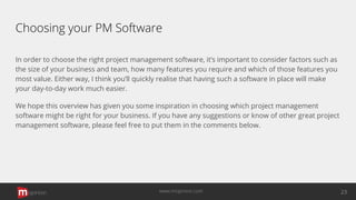 Choosing your PM Software
In order to choose the right project management software, it’s important to consider factors such as
the size of your business and team, how many features you require and which of those features you
most value. Either way, I think you’ll quickly realise that having such a software in place will make
your day-to-day work much easier.
We hope this overview has given you some inspiration in choosing which project management
software might be right for your business. If you have any suggestions or know of other great project
management software, please feel free to put them in the comments below.
opinion 23www.mopinion.com
 