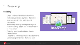 1. Basecamp
Basecamp
▪ Oﬀers several diﬀerent collaboration
features such as a designated discussion
area where users can leave behind
comments
▪ Additionally a recap of the projects your
team is working is sent out on a daily basis
to your email
▪ Powerful search tool to locate ﬁles or
conversations
▪ - Inability to add an estimated duration for a
task or assign it to more than one user
opinion 3www.mopinion.com
 