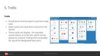 5. Trello
Trello
▪ Visualises an entire project in just one single
view
▪ Make cards and move them around on the
‘board’
▪ These cards can display – for example,
conversations or to-do lists, which can be
placed on a board, making them accessible
for any of the designated tool users.
opinion 7www.mopinion.com
 