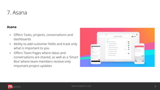 7. Asana
Asana
▪ Oﬀers Tasks, projects, conversations and
dashboards
▪ Ability to add customer ﬁelds and track only
what is important to you
▪ Oﬀers Team Pages where ideas and
conversations are shared, as well as a ‘Smart
Box’ where team members receive only
important project updates
opinion 9www.mopinion.com
 