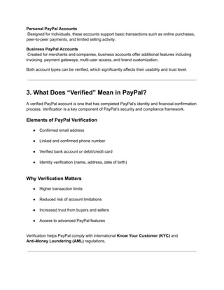 Personal PayPal Accounts​
Designed for individuals, these accounts support basic transactions such as online purchases,
peer-to-peer payments, and limited selling activity.
Business PayPal Accounts​
Created for merchants and companies, business accounts offer additional features including
invoicing, payment gateways, multi-user access, and brand customization.
Both account types can be verified, which significantly affects their usability and trust level.
3. What Does “Verified” Mean in PayPal?
A verified PayPal account is one that has completed PayPal’s identity and financial confirmation
process. Verification is a key component of PayPal’s security and compliance framework.
Elements of PayPal Verification
●​ Confirmed email address​
●​ Linked and confirmed phone number​
●​ Verified bank account or debit/credit card​
●​ Identity verification (name, address, date of birth)​
Why Verification Matters
●​ Higher transaction limits​
●​ Reduced risk of account limitations​
●​ Increased trust from buyers and sellers​
●​ Access to advanced PayPal features​
Verification helps PayPal comply with international Know Your Customer (KYC) and
Anti-Money Laundering (AML) regulations.
 