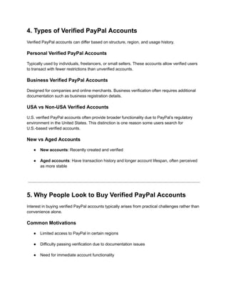 4. Types of Verified PayPal Accounts
Verified PayPal accounts can differ based on structure, region, and usage history.
Personal Verified PayPal Accounts
Typically used by individuals, freelancers, or small sellers. These accounts allow verified users
to transact with fewer restrictions than unverified accounts.
Business Verified PayPal Accounts
Designed for companies and online merchants. Business verification often requires additional
documentation such as business registration details.
USA vs Non-USA Verified Accounts
U.S. verified PayPal accounts often provide broader functionality due to PayPal’s regulatory
environment in the United States. This distinction is one reason some users search for
U.S.-based verified accounts.
New vs Aged Accounts
●​ New accounts: Recently created and verified​
●​ Aged accounts: Have transaction history and longer account lifespan, often perceived
as more stable​
5. Why People Look to Buy Verified PayPal Accounts
Interest in buying verified PayPal accounts typically arises from practical challenges rather than
convenience alone.
Common Motivations
●​ Limited access to PayPal in certain regions​
●​ Difficulty passing verification due to documentation issues​
●​ Need for immediate account functionality​
 