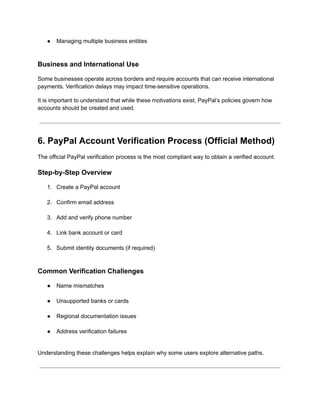 ●​ Managing multiple business entities​
Business and International Use
Some businesses operate across borders and require accounts that can receive international
payments. Verification delays may impact time-sensitive operations.
It is important to understand that while these motivations exist, PayPal’s policies govern how
accounts should be created and used.
6. PayPal Account Verification Process (Official Method)
The official PayPal verification process is the most compliant way to obtain a verified account.
Step-by-Step Overview
1.​ Create a PayPal account​
2.​ Confirm email address​
3.​ Add and verify phone number​
4.​ Link bank account or card​
5.​ Submit identity documents (if required)​
Common Verification Challenges
●​ Name mismatches​
●​ Unsupported banks or cards​
●​ Regional documentation issues​
●​ Address verification failures​
Understanding these challenges helps explain why some users explore alternative paths.
 