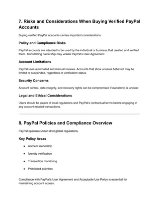 7. Risks and Considerations When Buying Verified PayPal
Accounts
Buying verified PayPal accounts carries important considerations.
Policy and Compliance Risks
PayPal accounts are intended to be used by the individual or business that created and verified
them. Transferring ownership may violate PayPal’s User Agreement.
Account Limitations
PayPal uses automated and manual reviews. Accounts that show unusual behavior may be
limited or suspended, regardless of verification status.
Security Concerns
Account control, data integrity, and recovery rights can be compromised if ownership is unclear.
Legal and Ethical Considerations
Users should be aware of local regulations and PayPal’s contractual terms before engaging in
any account-related transactions.
8. PayPal Policies and Compliance Overview
PayPal operates under strict global regulations.
Key Policy Areas
●​ Account ownership​
●​ Identity verification​
●​ Transaction monitoring​
●​ Prohibited activities​
Compliance with PayPal’s User Agreement and Acceptable Use Policy is essential for
maintaining account access.
 