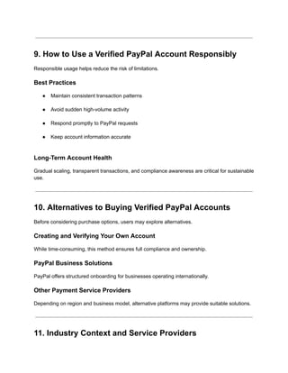 9. How to Use a Verified PayPal Account Responsibly
Responsible usage helps reduce the risk of limitations.
Best Practices
●​ Maintain consistent transaction patterns​
●​ Avoid sudden high-volume activity​
●​ Respond promptly to PayPal requests​
●​ Keep account information accurate​
Long-Term Account Health
Gradual scaling, transparent transactions, and compliance awareness are critical for sustainable
use.
10. Alternatives to Buying Verified PayPal Accounts
Before considering purchase options, users may explore alternatives.
Creating and Verifying Your Own Account
While time-consuming, this method ensures full compliance and ownership.
PayPal Business Solutions
PayPal offers structured onboarding for businesses operating internationally.
Other Payment Service Providers
Depending on region and business model, alternative platforms may provide suitable solutions.
11. Industry Context and Service Providers
 