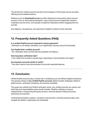 The demand for verified accounts has led to the emergence of third-party service providers
offering account-related solutions.
Platforms such as SmartUsaPva.com are often referenced in discussions about account
services. From an informational standpoint, users should conduct independent research,
understand service terms, and evaluate compliance implications before engaging with any
provider.
Due diligence, transparency, and awareness of platform policies remain essential.
12. Frequently Asked Questions (FAQ)
Is a verified PayPal account required to receive payments?​
Verification is not always mandatory, but it significantly improves account functionality.
Can PayPal limit a verified account?​
Yes. Verification does not eliminate the possibility of limitations.
How long does verification take?​
It can range from minutes to several days, depending on documentation and region.
Are business accounts harder to verify?​
They often require more documentation but provide expanded features.
13. Conclusion
Verified PayPal accounts play a critical role in enabling secure and efficient digital transactions.
The growing interest in buy verified PayPal accounts reflects broader challenges related to
global access, verification complexity, and business scalability.
This guide has outlined how PayPal verification works, why verified accounts are valued, and
what risks and responsibilities users should consider. Whether verifying an account
independently or researching third-party services, informed decision-making and policy
awareness are essential.
Understanding PayPal’s systems, compliance requirements, and best practices helps users
navigate the platform responsibly and sustainably.
 