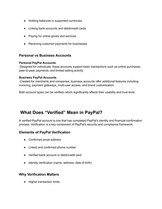 ●​ Holding balances in supported currencies​
●​ Linking bank accounts and debit/credit cards​
●​ Paying for online goods and services​
●​ Receiving customer payments for businesses​
Personal vs Business Accounts
Personal PayPal Accounts​
Designed for individuals, these accounts support basic transactions such as online purchases,
peer-to-peer payments, and limited selling activity.
Business PayPal Accounts​
Created for merchants and companies, business accounts offer additional features including
invoicing, payment gateways, multi-user access, and brand customization.
Both account types can be verified, which significantly affects their usability and trust level.
What Does “Verified” Mean in PayPal?
A verified PayPal account is one that has completed PayPal’s identity and financial confirmation
process. Verification is a key component of PayPal’s security and compliance framework.
Elements of PayPal Verification
●​ Confirmed email address​
●​ Linked and confirmed phone number​
●​ Verified bank account or debit/credit card​
●​ Identity verification (name, address, date of birth)​
Why Verification Matters
●​ Higher transaction limits​
 
