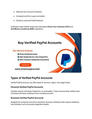 ●​ Reduced risk of account limitations​
●​ Increased trust from buyers and sellers​
●​ Access to advanced PayPal features​
Verification helps PayPal comply with international Know Your Customer (KYC) and
Anti-Money Laundering (AML) regulations.
Types of Verified PayPal Accounts
Verified PayPal accounts can differ based on structure, region, and usage history.
Personal Verified PayPal Accounts
Typically used by individuals, freelancers, or small sellers. These accounts allow verified users
to transact with fewer restrictions than unverified accounts.
Business Verified PayPal Accounts
Designed for companies and online merchants. Business verification often requires additional
documentation such as business registration details.
 