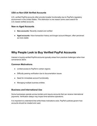 USA vs Non-USA Verified Accounts
U.S. verified PayPal accounts often provide broader functionality due to PayPal’s regulatory
environment in the United States. This distinction is one reason some users search for
U.S.-based verified accounts.
New vs Aged Accounts
●​ New accounts: Recently created and verified​
●​ Aged accounts: Have transaction history and longer account lifespan, often perceived
as more stable​
Why People Look to Buy Verified PayPal Accounts
Interest in buying verified PayPal accounts typically arises from practical challenges rather than
convenience alone.
Common Motivations
●​ Limited access to PayPal in certain regions​
●​ Difficulty passing verification due to documentation issues​
●​ Need for immediate account functionality​
●​ Managing multiple business entities​
Business and International Use
Some businesses operate across borders and require accounts that can receive international
payments. Verification delays may impact time-sensitive operations.
It is important to understand that while these motivations exist, PayPal’s policies govern how
accounts should be created and used.
 