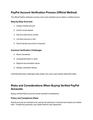 PayPal Account Verification Process (Official Method)
The official PayPal verification process is the most compliant way to obtain a verified account.
Step-by-Step Overview
1.​ Create a PayPal account​
2.​ Confirm email address​
3.​ Add and verify phone number​
4.​ Link bank account or card​
5.​ Submit identity documents (if required)​
Common Verification Challenges
●​ Name mismatches​
●​ Unsupported banks or cards​
●​ Regional documentation issues​
●​ Address verification failures​
Understanding these challenges helps explain why some users explore alternative paths.
Risks and Considerations When Buying Verified PayPal
Accounts
Buying verified PayPal accounts carries important considerations.
Policy and Compliance Risks
PayPal accounts are intended to be used by the individual or business that created and verified
them. Transferring ownership may violate PayPal’s User Agreement.
 