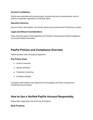 Account Limitations
PayPal uses automated and manual reviews. Accounts that show unusual behavior may be
limited or suspended, regardless of verification status.
Security Concerns
Account control, data integrity, and recovery rights can be compromised if ownership is unclear.
Legal and Ethical Considerations
Users should be aware of local regulations and PayPal’s contractual terms before engaging in
any account-related transactions.
PayPal Policies and Compliance Overview
PayPal operates under strict global regulations.
Key Policy Areas
●​ Account ownership​
●​ Identity verification​
●​ Transaction monitoring​
●​ Prohibited activities​
Compliance with PayPal’s User Agreement and Acceptable Use Policy is essential for
maintaining account access.
How to Use a Verified PayPal Account Responsibly
Responsible usage helps reduce the risk of limitations.
Best Practices
 