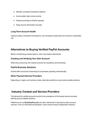 ●​ Maintain consistent transaction patterns​
●​ Avoid sudden high-volume activity​
●​ Respond promptly to PayPal requests​
●​ Keep account information accurate​
Long-Term Account Health
Gradual scaling, transparent transactions, and compliance awareness are critical for sustainable
use.
Alternatives to Buying Verified PayPal Accounts
Before considering purchase options, users may explore alternatives.
Creating and Verifying Your Own Account
While time-consuming, this method ensures full compliance and ownership.
PayPal Business Solutions
PayPal offers structured onboarding for businesses operating internationally.
Other Payment Service Providers
Depending on region and business model, alternative platforms may provide suitable solutions.
Industry Context and Service Providers
The demand for verified accounts has led to the emergence of third-party service providers
offering account-related solutions.
Platforms such as SmartUsaPva.com are often referenced in discussions about account
services. From an informational standpoint, users should conduct independent research,
 