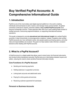 Buy Verified PayPal Accounts: A
Comprehensive Informational Guide
1. Introduction
PayPal is one of the most widely used digital payment platforms in the world, enabling
individuals and businesses to send, receive, and manage money across borders. As global
commerce continues to expand, searches related to buy verified PayPal accounts have
become increasingly common. These searches often stem from users seeking faster access to
verified accounts, overcoming regional limitations, or supporting international business
operations.
This guide is designed to provide educational and informational insight into verified PayPal
accounts. It does not promote or encourage policy violations. Instead, it explains what verified
PayPal accounts are, how verification works, why people explore purchasing options, and what
risks and responsibilities are involved. The goal is to help readers make informed, compliant
decisions when dealing with PayPal accounts.
2. What Is a PayPal Account?
A PayPal account is a digital wallet that allows users to store funds, link financial instruments,
and conduct online transactions securely. PayPal acts as an intermediary between buyers and
sellers, reducing the need to share sensitive financial information directly.
Core Functions of a PayPal Account
●​ Sending and receiving payments​
●​ Holding balances in supported currencies​
●​ Linking bank accounts and debit/credit cards​
●​ Paying for online goods and services​
●​ Receiving customer payments for businesses​
Personal vs Business Accounts
 