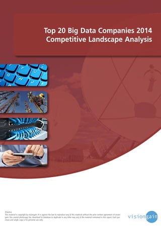 Top 20 Big Data Companies 2014
Competitive Landscape Analysis

©notice
This material is copyright by visiongain. It is against the law to reproduce any of this material without the prior written agreement of visiongain. You cannot photocopy, fax, download to database or duplicate in any other way any of the material contained in this report. Each purchase and single copy is for personal use only.

 