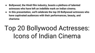 ● Bollywood, the Hindi film industry, boasts a plethora of talented
actresses who have left an indelible mark on Indian cinema.
● In this presentation, we'll celebrate the top 20 Bollywood actresses who
have captivated audiences with their performances, beauty, and
charisma
Top 20 Bollywood Actresses:
Icons of Indian Cinema
 