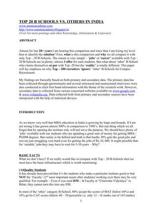 TOP 20 B SCHOOLS VS. OTHERS IN INDIA
www.anantoacademy.com
http://www.anantoacademy.blogspot.in
(Visit for more postings and other Knowledge, information & Exposure)
ABSTRACT
Almost for last 20+ years I am hearing this comparison and since then I am trying my level
best to identify the solution? First, what is this comparison and why we all compare it with
only Top – 20 B-Schools. The reason is very simple – ‘jobs’ or ‘career’ available with Top –
20 B-Schools are in plenty; almost 3 offer for each students. But what about ‘other’ B-School
who claims themselves at par with Top -20 but the ‘reality’ is totally different. This paper
will lay emphasis on why Top – 200 recruiters ‘ignore’ ‘other’ B-Schools for Campus
Recruitment.
My findings are basically based on both primary and secondary data. The primary data has
been collected through questionnaire and several structured and unstructured interviews were
also conducted to elicit first hand information with the theme of the research work. However,
secondary data is collected from various concerned websites available on www.google.com
& www.wikipedia.org. Data collected both from primary and secondary sources have been
interpreted with the help of statistical devices.
INTRODUCTION
As we know very well that MBA education in India is growing by leaps and bounds. If I am
not wrong it has grown almost 500% in comparison to 1990’s. But one thing which we all
forgot that by opening the institute only will not serve the purpose. We should have plenty of
‘jobs’ available with our students who are spending a great sum of money for getting MBA /
PGDM degrees. But reality is far behind and truth is that hardly 30% gets the good jobs and
rest are just struggling very hard even for getting the jobs of Rs.10, 000. It might possible that
for ‘suitable’ jobs they may have to wait for 5-10 years – Why?
BASIC FACTS
What we don’t have? If we really would like to compare with Top – 20 B-Schools then we
must have the basic infrastructure which is worth mentioning:
(A)Quality Students
It has already been proved that it’s the students who make a particular institute good or bad
NOT the ‘Faculty’ (2nd
most important assets after students) working over there may be very
qualified. For example – Even if you send IIM – A Faculty at “Charwaha Vidyalaya” in
Bihar; they cannot turn this into any IIM.
In most of the ‘other’ category B-School, 80% accept the scores of MAT (below 60%) and
10% go by CAT scores (below 40 – 50 percentile i.e. only 12 - 16 marks out of 165 marks).
1
 