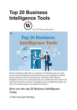 Top 20 Business
Intelligence Tools
 By CIO Women Magazine
Business intelligence (BI) refers to a collection of technologies that are used to
convert unprocessed data into information that may assist companies in making
decisions that will result in increased profits. Individuals utilize Business
Intelligence Tools to access and analyze data sets, and then show the results of the
analysis in forms that are simple to comprehend, such as dashboards, graphs, and
charts. This enables people to accomplish this objective.
Here are the top 20 Business Intelligence
Tools:
1. Micro Strategic Planning
 