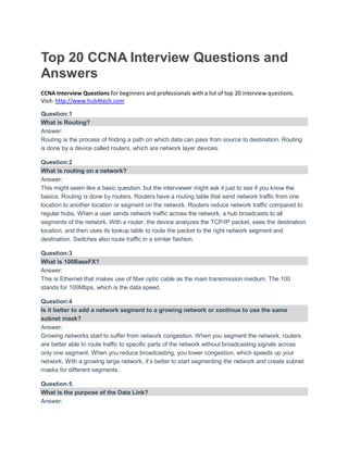 Top 20 CCNA Interview Questions and
Answers
CCNA Interview Questions for beginners and professionals with a list of top 20 interview questions.
Visit- http://www.hub4tech.com
Question:1
What is Routing?
Answer:
Routing is the process of finding a path on which data can pass from source to destination. Routing
is done by a device called routers, which are network layer devices.
Question:2
What is routing on a network?
Answer:
This might seem like a basic question, but the interviewer might ask it just to see if you know the
basics. Routing is done by routers. Routers have a routing table that send network traffic from one
location to another location or segment on the network. Routers reduce network traffic compared to
regular hubs. When a user sends network traffic across the network, a hub broadcasts to all
segments of the network. With a router, the device analyzes the TCP/IP packet, sees the destination
location, and then uses its lookup table to route the packet to the right network segment and
destination. Switches also route traffic in a similar fashion.
Question:3
What is 100BaseFX?
Answer:
This is Ethernet that makes use of fiber optic cable as the main transmission medium. The 100
stands for 100Mbps, which is the data speed.
Question:4
Is it better to add a network segment to a growing network or continue to use the same
subnet mask?
Answer:
Growing networks start to suffer from network congestion. When you segment the network, routers
are better able to route traffic to specific parts of the network without broadcasting signals across
only one segment. When you reduce broadcasting, you lower congestion, which speeds up your
network. With a growing large network, it’s better to start segmenting the network and create subnet
masks for different segments.
Question:5
What is the purpose of the Data Link?
Answer:
 