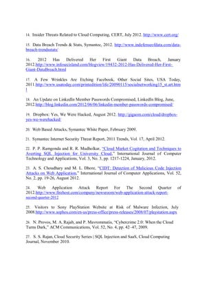 14. Insider Threats Related to Cloud Computing, CERT, July 2012. http://www.cert.org/
15. Data Breach Trends & Stats, Symantec, 2012. http://www.indefenseofdata.com/data-
breach-trendsstats/
16. 2012 Has Delivered Her First Giant Data Breach, January
2012.http://www.infosecisland.com/blogview/19432-2012-Has-Delivered-Her-First-
Giant-DataBreach.html
17. A Few Wrinkles Are Etching Facebook, Other Social Sites, USA Today,
2011.http://www.usatoday.com/printedition/life/20090115/socialnetworking15_st.art.htm
l
18. An Update on LinkedIn Member Passwords Compromised, LinkedIn Blog, June,
2012.http://blog.linkedin.com/2012/06/06/linkedin-member-passwords-compromised/
19. Dropbox: Yes, We Were Hacked, August 2012. http://gigaom.com/cloud/dropbox-
yes-we-werehacked/
20. Web Based Attacks, Symantec White Paper, February 2009.
21. Symantec Internet Security Threat Report, 2011 Trends, Vol. 17, April 2012.
22. P. P. Ramgonda and R. R. Mudholkar, “Cloud Market Cogitation and Techniques to
Averting SQL Injection for University Cloud,” International Journal of Computer
Technology and Applications, Vol. 3, No. 3, pp. 1217-1224, January, 2012.
23. A. S. Choudhary and M. L. Dhore, “CIDT: Detection of Malicious Code Injection
Attacks on Web Application,” International Journal of Computer Applications, Vol. 52,
No. 2, pp. 19-26, August 2012.
24. Web Application Attack Report For The Second Quarter of
2012.http://www.firehost.com/company/newsroom/web-application-attack-report-
second-quarter-2012
25. Visitors to Sony PlayStation Website at Risk of Malware Infection, July
2008.http://www.sophos.com/en-us/press-office/press-releases/2008/07/playstation.aspx
26. N. Provos, M. A. Rajab, and P. Mavrommatis, “Cybercrime 2.0: When the Cloud
Turns Dark,” ACM Communications, Vol. 52, No. 4, pp. 42–47, 2009.
27. S. S. Rajan, Cloud Security Series | SQL Injection and SaaS, Cloud Computing
Journal, November 2010.
 