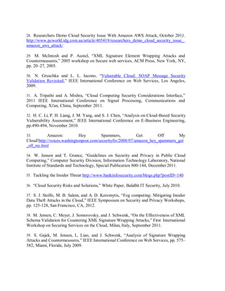 28. Researchers Demo Cloud Security Issue With Amazon AWS Attack, October 2011.
http://www.pcworld.idg.com.au/article/405419/researchers_demo_cloud_security_issue_
amazon_aws_attack/
29. M. McIntosh and P. Austel, “XML Signature Element Wrapping Attacks and
Countermeasures,” 2005 workshop on Secure web services, ACM Press, New York, NY,
pp. 20–27, 2005.
30. N. Gruschka and L. L. Iacono, “Vulnerable Cloud: SOAP Message Security
Validation Revisited,” IEEE International Conference on Web Services, Los Angeles,
2009.
31. A. Tripathi and A. Mishra, “Cloud Computing Security Considerations Interface,”
2011 IEEE International Conference on Signal Processing, Communications and
Computing, Xi'an, China, September 2011.
32. H. C. Li, P. H. Liang, J. M. Yang, and S. J. Chen, “Analysis on Cloud-Based Security
Vulnerability Assessment,” IEEE International Conference on E-Business Engineering,
pp.490-494, November 2010.
33. Amazon: Hey Spammers, Get Off My
Cloud!http://voices.washingtonpost.com/securityfix/2008/07/amazon_hey_spammers_get
_off_my.html
34. W. Jansen and T. Grance, “Guidelines on Security and Privacy in Public Cloud
Computing,” Computer Security Division, Information Technology Laboratory, National
Institute of Standards and Technology, Special Publication 800-144, December 2011.
35. Tackling the Insider Threat http://www.bankinfosecurity.com/blogs.php?postID=140
36. “Cloud Security Risks and Solutions,” White Paper, BalaBit IT Security, July 2010.
37. S. J. Stolfo, M. B. Salem, and A. D. Keromytis, “Fog computing: Mitigating Insider
Data Theft Attacks in the Cloud,” IEEE Symposium on Security and Privacy Workshops,
pp. 125-128, San Francisco, CA, 2012.
38. M. Jensen, C. Meyer, J. Somorovsky, and J. Schwenk, “On the Effectiveness of XML
Schema Validation for Countering XML Signature Wrapping Attacks,” First International
Workshop on Securing Services on the Cloud, Milan, Italy, September 2011.
39. S. Gajek, M. Jensen, L. Liao, and J. Schwenk, “Analysis of Signature Wrapping
Attacks and Countermeasures,” IEEE International Conference on Web Services, pp. 575–
582, Miami, Florida, July 2009.
 
