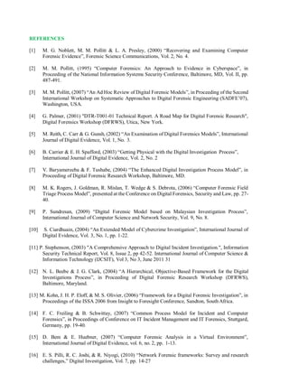 REFERENCES
[1] M. G. Noblett, M. M. Pollitt & L. A. Presley, (2000) “Recovering and Examining Computer
Forensic Evidence”, Forensic Science Communications, Vol. 2, No. 4.
[2] M. M. Pollitt, (1995) “Computer Forensics: An Approach to Evidence in Cyberspace”, in
Proceeding of the National Information Systems Security Conference, Baltimore, MD, Vol. II, pp.
487-491.
[3] M. M. Pollitt, (2007) “An Ad Hoc Review of Digital Forensic Models”, in Proceeding of the Second
International Workshop on Systematic Approaches to Digital Forensic Engineering (SADFE’07),
Washington, USA.
[4] G. Palmer, (2001) "DTR-T001-01 Technical Report. A Road Map for Digital Forensic Research",
Digital Forensics Workshop (DFRWS), Utica, New York.
[5] M. Reith, C. Carr & G. Gunsh, (2002) “An Examination of Digital Forensics Models”, International
Journal of Digital Evidence, Vol. 1, No. 3.
[6] B. Carrier & E. H. Spafford, (2003) “Getting Physical with the Digital Investigation Process”,
International Journal of Digital Evidence, Vol. 2, No. 2
[7] V. Baryamereeba & F. Tushabe, (2004) “The Enhanced Digital Investigation Process Model”, in
Proceeding of Digital Forensic Research Workshop, Baltimore, MD.
[8] M. K. Rogers, J. Goldman, R. Mislan, T. Wedge & S. Debrota, (2006) “Computer Forensic Field
Triage Process Model”, presented at the Conference on Digital Forensics, Security and Law, pp. 27-
40.
[9] P. Sundresan, (2009) “Digital Forensic Model based on Malaysian Investigation Process”,
International Journal of Computer Science and Network Security, Vol. 9, No. 8.
[10] S. Ciardhuain, (2004) “An Extended Model of Cybercrime Investigation”, International Journal of
Digital Evidence, Vol. 3, No. 1, pp. 1-22.
[11] P. Stephenson, (2003) "A Comprehensive Approach to Digital Incident Investigation.", Information
Security Technical Report, Vol. 8, Issue 2, pp 42-52. International Journal of Computer Science &
Information Technology (IJCSIT), Vol 3, No 3, June 2011 31
[12] N. L. Beebe & J. G. Clark, (2004) “A Hierarchical, Objective-Based Framework for the Digital
Investigations Process”, in Proceeding of Digital Forensic Research Workshop (DFRWS),
Baltimore, Maryland.
[13] M. Kohn, J. H. P. Eloff, & M. S. Olivier, (2006) “Framework for a Digital Forensic Investigation”, in
Proceedings of the ISSA 2006 from Insight to Foresight Conference, Sandton, South Africa.
[14] F. C. Freiling & B. Schwittay, (2007) “Common Process Model for Incident and Computer
Forensics”, in Proceedings of Conference on IT Incident Management and IT Forensics, Stuttgard,
Germany, pp. 19-40.
[15] D. Bem & E. Huebner, (2007) “Computer Forensic Analysis in a Virtual Environment”,
International Journal of Digital Evidence, vol. 6, no. 2, pp. 1-13.
[16] E. S. Pilli, R. C. Joshi, & R. Niyogi, (2010) “Network Forensic frameworks: Survey and research
challenges,” Digital Investigation, Vol. 7, pp. 14-27
 