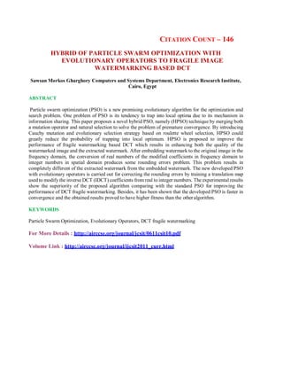 CITATION COUNT – 146
HYBRID OF PARTICLE SWARM OPTIMIZATION WITH
EVOLUTIONARY OPERATORS TO FRAGILE IMAGE
WATERMARKING BASED DCT
Sawsan Morkos Gharghory Computers and Systems Department, Electronics Research Institute,
Cairo, Egypt
ABSTRACT
Particle swarm optimization (PSO) is a new promising evolutionary algorithm for the optimization and
search problem. One problem of PSO is its tendency to trap into local optima due to its mechanism in
information sharing. This paper proposes a novel hybrid PSO, namely (HPSO) technique by merging both
a mutation operator and natural selection to solve the problem of premature convergence. By introducing
Cauchy mutation and evolutionary selection strategy based on roulette wheel selection, HPSO could
greatly reduce the probability of trapping into local optimum. HPSO is proposed to improve the
performance of fragile watermarking based DCT which results in enhancing both the quality of the
watermarked image and the extracted watermark. After embedding watermark to the original image in the
frequency domain, the conversion of real numbers of the modified coefficients in frequency domain to
integer numbers in spatial domain produces some rounding errors problem. This problem results in
completely different of the extracted watermark from the embedded watermark. The new developed PSO
with evolutionary operators is carried out for correcting the rounding errors by training a translation map
used to modify the inverse DCT (IDCT) coefficients from real to integer numbers. The experimental results
show the superiority of the proposed algorithm comparing with the standard PSO for improving the
performance of DCT fragile watermarking. Besides, it has been shown that the developed PSO is faster in
convergence and the obtained results proved to have higher fitness than the otheralgorithm.
KEYWORDS
Particle Swarm Optimization, Evolutionary Operators, DCT fragile watermarking
For More Details : http://airccse.org/journal/jcsit/0611csit10.pdf
Volume Link : http://airccse.org/journal/ijcsit2011_curr.html
 