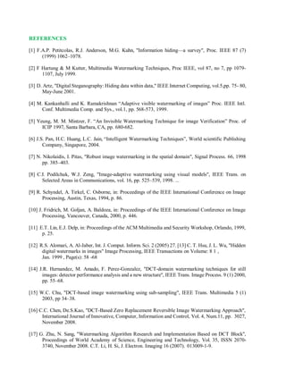 REFERENCES
[1] F.A.P. Petitcolas, R.J. Anderson, M.G. Kuhn, "Information hiding—a survey", Proc. IEEE 87 (7)
(1999) 1062–1078.
[2] F Hartung & M Kutter, Multimedia Watermarking Techniques, Proc IEEE, vol 87, no 7, pp 1079-
1107, July 1999.
[3] D. Artz, "Digital Steganography: Hiding data within data," IEEE Internet Computing, vol.5,pp. 75- 80,
May-June 2001.
[4] M. Kankanhalli and K. Ramakrishnan “Adaptive visible watermarking of images” Proc. IEEE Intl.
Conf. Multimedia Comp. and Sys., vol.1, pp. 568-573, 1999.
[5] Yeung, M. M. Mintzer, F. “An Invisible Watermarking Technique for image Verification” Proc. of
ICIP 1997, Santa Barbara, CA, pp. 680-682.
[6] J.S. Pan, H.C. Huang, L.C. Jain, “Intelligent Watermarking Techniques”, World scientific Publishing
Company, Singapore, 2004.
[7] N. Nikolaidis, I. Pitas, "Robust image watermarking in the spatial domain", Signal Process. 66, 1998
pp. 385–403.
[8] C.I. Podilchuk, W.J. Zeng, "Image-adaptive watermarking using visual models", IEEE Trans. on
Selected Areas in Communications, vol. 16, pp. 525–539, 1998. ...
[9] R. Schyndel, A. Tirkel, C. Osborne, in: Proceedings of the IEEE International Conference on Image
Processing, Austin, Texas, 1994, p. 86.
[10] J. Fridrich, M. Goljan, A. Baldoza, in: Proceedings of the IEEE International Conference on Image
Processing, Vancouver, Canada, 2000, p. 446.
[11] E.T. Lin, E.J. Delp, in: Proceedings of the ACM Multimedia and Security Workshop, Orlando, 1999,
p. 25.
[12] R.S. Alomari, A. Al-Jaber, Int. J. Comput. Inform. Sci. 2 (2005) 27. [13] C. T. Hsu, J. L. Wu, "Hidden
digital watermarks in images" Image Processing, IEEE Transactions on Volume: 8 1 ,
Jan. 1999 , Page(s): 58 -68
[14] J.R. Hernandez, M. Amado, F. Perez-Gonzalez, "DCT-domain watermarking techniques for still
images: detector performance analysis and a new structure", IEEE Trans. Image Process. 9 (1) 2000,
pp. 55–68.
[15] W.C. Chu, "DCT-based image watermarking using sub-sampling", IEEE Trans. Multimedia 5 (1)
2003, pp 34–38.
[16] C.C. Chen, De.S.Kao, "DCT-Based Zero Replacement Reversible Image Watermarking Approach",
International Journal of Innovative, Computer, Information and Control, Vol. 4, Num.11, pp. 3027,
November 2008.
[17] G. Zhu, N. Sang, "Watermarking Algorithm Research and Implementation Based on DCT Block",
Proceedings of World Academy of Science, Engineering and Technology, Vol. 35, ISSN 2070-
3740, November 2008. C.T. Li, H. Si, J. Electron. Imaging 16 (2007). 013009-1-9.
 