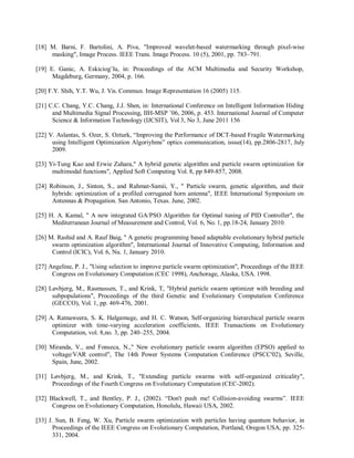 [18] M. Barni, F. Bartolini, A. Piva, "Improved wavelet-based watermarking through pixel-wise
masking", Image Process. IEEE Trans. Image Process. 10 (5), 2001, pp. 783–791.
[19] E. Ganic, A. Eskiciog˘lu, in: Proceedings of the ACM Multimedia and Security Workshop,
Magdeburg, Germany, 2004, p. 166.
[20] F.Y. Shih, Y.T. Wu, J. Vis. Commun. Image Representation 16 (2005) 115.
[21] C.C. Chang, Y.C. Chang, J.J. Shen, in: International Conference on Intelligent Information Hiding
and Multimedia Signal Processing, IIH-MSP ’06, 2006, p. 453. International Journal of Computer
Science & Information Technology (IJCSIT), Vol 3, No 3, June 2011 156
[22] V. Aslantas, S. Ozer, S. Ozturk, “Improving the Performance of DCT-based Fragile Watermarking
using Intelligent Optimization Algoriyhms” optics communication, issue(14), pp.2806-2817, July
2009.
[23] Yi-Tung Kao and Erwie Zahara," A hybrid genetic algorithm and particle swarm optimization for
multimodal functions", Applied Soft Computing Vol. 8, pp 849-857, 2008.
[24] Robinson, J., Sinton, S., and Rahmat-Samii, Y., " Particle swarm, genetic algorithm, and their
hybrids: optimization of a profiled corrugated horn antenna", IEEE International Symposium on
Antennas & Propagation. San Antonio, Texas. June, 2002.
[25] H. A. Kamal, " A new integrated GA/PSO Algorithm for Optimal tuning of PID Controller", the
Mediterranean Journal of Measurement and Control, Vol. 6, No. 1, pp.18-24, January 2010.
[26] M. Rashid and A. Rauf Baig, " A genetic programming based adaptable evolutionary hybrid particle
swarm optimization algorithm", International Journal of Innovative Computing, Information and
Control (ICIC), Vol. 6, Nu. 1, January 2010.
[27] Angeline, P. J., "Using selection to improve particle swarm optimization", Proceedings of the IEEE
Congress on Evolutionary Computation (CEC 1998), Anchorage, Alaska, USA. 1998.
[28] Løvbjerg, M., Rasmussen, T., and Krink, T, "Hybrid particle swarm optimizer with breeding and
subpopulations", Proceedings of the third Genetic and Evolutionary Computation Conference
(GECCO), Vol. 1, pp. 469-476, 2001.
[29] A. Ratnaweera, S. K. Halgamuge, and H. C. Watson, Self-organizing hierarchical particle swarm
optimizer with time-varying acceleration coefficients, IEEE Transactions on Evolutionary
Computation, vol. 8,no. 3, pp. 240–255, 2004.
[30] Miranda, V., and Fonseca, N.," New evolutionary particle swarm algorithm (EPSO) applied to
voltage/VAR control", The 14th Power Systems Computation Conference (PSCC'02), Seville,
Spain, June, 2002.
[31] Løvbjerg, M., and Krink, T., "Extending particle swarms with self-organized criticality",
Proceedings of the Fourth Congress on Evolutionary Computation (CEC-2002).
[32] Blackwell, T., and Bentley, P. J., (2002). “Don't push me! Collision-avoiding swarms”. IEEE
Congress on Evolutionary Computation, Honolulu, Hawaii USA, 2002.
[33] J. Sun, B. Feng, W. Xu, Particle swarm optimization with particles having quantum behavior, in
Proceedings of the IEEE Congress on Evolutionary Computation, Portland, Oregon USA, pp. 325-
331, 2004.
 