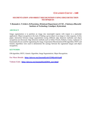CITATION COUNT – 140
SEGMENTATION AND OBJECT RECOGNITION USING EDGE DETECTION
TECHNIQUES
Y.Ramadevi, T.Sridevi, B.Poornima, B.Kalyani Department of CSE , Chaitanya Bharathi
Institute of Technology Gandipet, Hyderabad.
ABSTRACT
Image segmentation is to partition an image into meaningful regions with respect to a particular
application. Object recognition is the task of finding a given object in an image or video sequence. In this
paper, interaction between image segmentation (using different edge detection methods) and object
recognition are discussed. Edge detection methods such as Sobel, Prewitt, Roberts, Canny, Laplacian of
Guassian(LoG) are used for segmenting the image. Expectation-Maximization (EM) algorithm, OSTU and
Genetic algorithms were used to demonstrate the synergy between the segmented images and object
recognition.
KEYWORDS
EM algorithm, OSTU, Genetic Algorithm, Image Segmentation, Object Recognition.
For More Details : http://airccse.org/journal/jcsit/1210ijcsit14.pdf
Volume Link : http://airccse.org/journal/ijcsit2010_curr.html
 