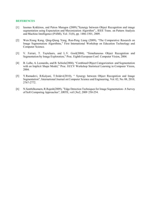 REFERENCES
[1] Iasonas Kokkinos, and Petros Maragos (2009),”Synergy between Object Recognition and image
segmentation using Expectation and Maximization Algorithm”., IEEE Trans. on Pattern Analysis
and Machine Intelligence (PAMI), Vol. 31(8), pp. 1486-1501, 2009.
[2] Wen-Xiong Kang, Qing-Qiang Yang, Run-Peng Liang (2009), “The Comparative Research on
Image Segmentation Algorithms,” First International Workshop on Education Technology and
Computer Science.
[3] V. Ferrari, T. Tuytelaars, and L.V. Gool(2004), “Simultaneous Object Recognition and
Segmentation by Image Exploration,” Proc. Eighth European Conf. Computer Vision, 2004.
[4] B. Leibe, A. Leonardis, and B. Schiele(2004), “Combined Object Categorization and Segmentation
with an Implicit Shape Model,” Proc. ECCV Workshop Statistical Learning in Computer Vision,
2004.
[5] Y.Ramadevi, B.Kalyani, T.Sridevi(2010), “ Synergy between Object Recognition and Image
Segmentation”, International Journal on Computer Science and Engineering, Vol. 02, No. 08, 2010,
2767-2772.
[6] N.Senthilkumarn, R.Rajesh(2009), ”Edge Detection Techniques for Image Segmentation- A Survey
of Soft Computing Approaches”, IJRTE, vol1,No2, 2009 250-254.
 