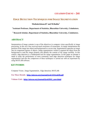 CITATION COUNT – 241
EDGE DETECTION TECHNIQUES FOR IMAGE SEGMENTATION
Muthukrishnan.R1
and M.Radha2
1
Assistant Professor, Department of Statistics, Bharathiar University, Coimbatore.
2
Research Scholar, Department of Statistics, Bharathiar University, Coimbatore.
ABSTRACT
Interpretation of image contents is one of the objectives in computer vision specifically in image
processing. In this era it has received much awareness of researchers. In image interpretation the
partition of the image into object and background is a severe step. Segmentation separates an image
into its component regions or objects. Image segmentation t needs to segment the object from the
background to read the image properly and identify the content of the image carefully. In this
context, edge detection is a fundamental tool for image segmentation. In this paper an attempt is
made to study the performance of most commonly used edge detection techniques for image
segmentation and also the comparison of these techniques is carried out with an experiment by
using MATLAB software.
KEYWORDS
Computer Vision , Image Segmentation , Edge detection, MATLAB.
For More Details : http://airccse.org/journal/jcsit/1211csit20.pdf
Volume Link : http://airccse.org/journal/ijcsit2011_curr.html
 